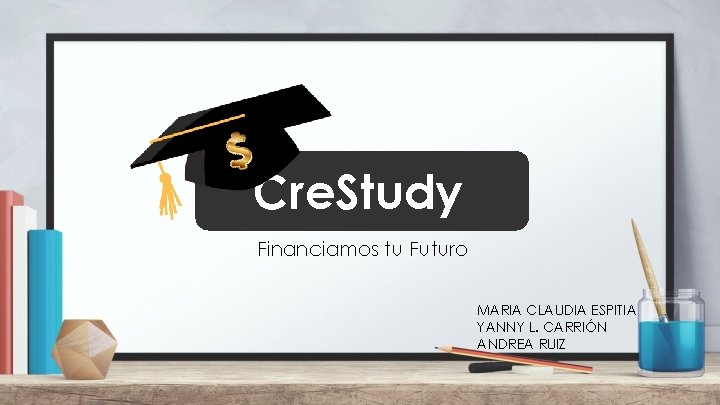Cre. Study Financiamos tu Futuro MARIA CLAUDIA ESPITIA YANNY L. CARRIÓN ANDREA RUIZ 