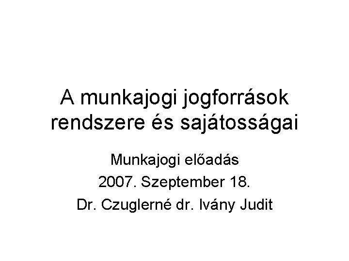 A munkajogi jogforrások rendszere és sajátosságai Munkajogi előadás 2007. Szeptember 18. Dr. Czuglerné dr.