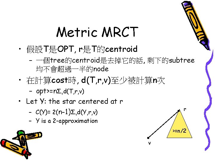 Metric MRCT • 假設T是OPT, r是T的centroid – 一個tree的centroid是去掉它的話, 剩下的subtree 均不會超過一半的node • 在計算cost時, d(T, r, v)至少被計算n次