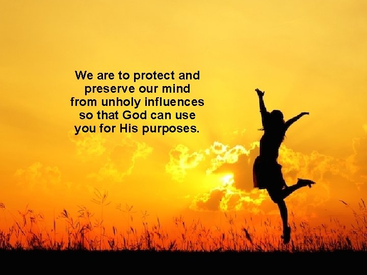 We are to protect and preserve our mind from unholy influences so that God