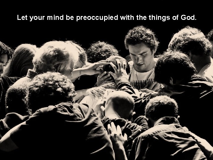 Let your mind be preoccupied with the things of God. 