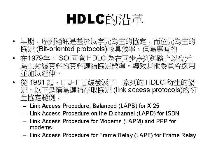 HDLC的沿革 • 早期，序列通訊是基於以字元為主的協定，而位元為主的 協定 (Bit-oriented protocols)較具效率，但為專有的 • 在 1979年，ISO 同意 HDLC 為在同步序列鏈路上以位元 為主封裝資料的資料鏈結協定標準，導致其他委員會採用 並加以延伸。