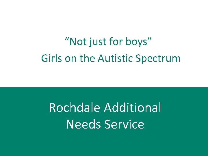  “Not just for boys” Girls on the Autistic Spectrum Rochdale Additional Needs Service