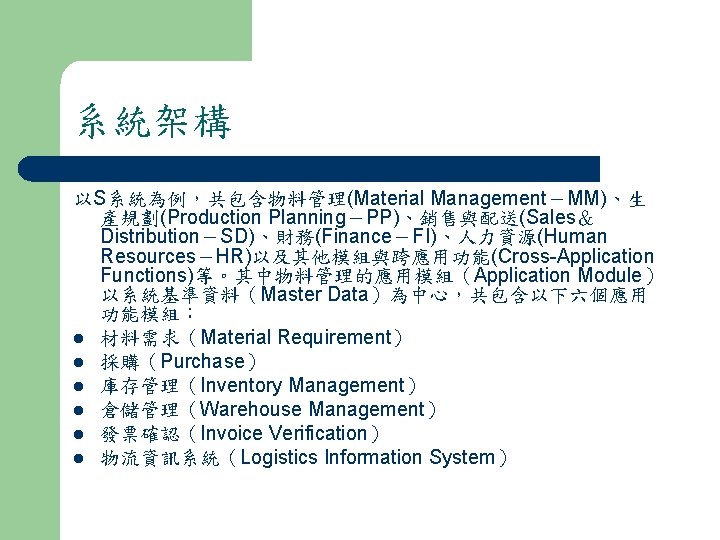 系統架構 以S系統為例，共包含物料管理(Material Management－MM)、生 產規劃(Production Planning－PP)、銷售與配送(Sales＆ Distribution－SD)、財務(Finance－FI)、人力資源(Human Resources－HR)以及其他模組與跨應用功能(Cross-Application Functions)等。其中物料管理的應用模組（Application Module） 以系統基準資料（Master Data）為中心，共包含以下六個應用 功能模組： l 材料需求（Material