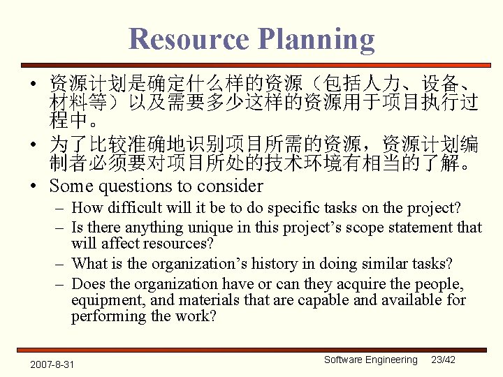 Resource Planning • 资源计划是确定什么样的资源（包括人力、设备、 材料等）以及需要多少这样的资源用于项目执行过 程中。 • 为了比较准确地识别项目所需的资源，资源计划编 制者必须要对项目所处的技术环境有相当的了解。 • Some questions to consider