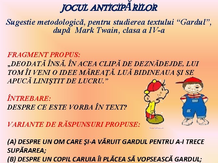 JOCUL ANTICIPĂRILOR Sugestie metodologică, pentru studierea textului “Gardul”, după Mark Twain, clasa a IV-a JOCUL ANTICIPĂRILOR Sugestie metodologică, pentru studierea textului “Gardul”, după Mark Twain, clasa a IV-a