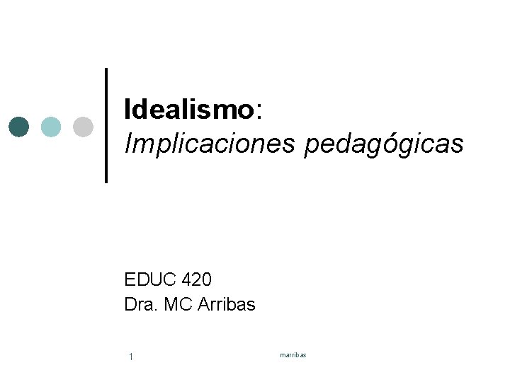 Idealismo: Implicaciones pedagógicas EDUC 420 Dra. MC Arribas 1 marribas 