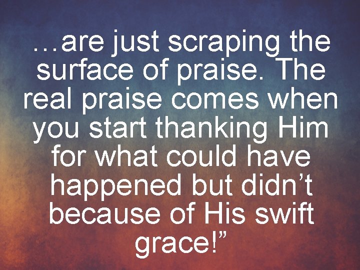 …are just scraping the surface of praise. The real praise comes when you start