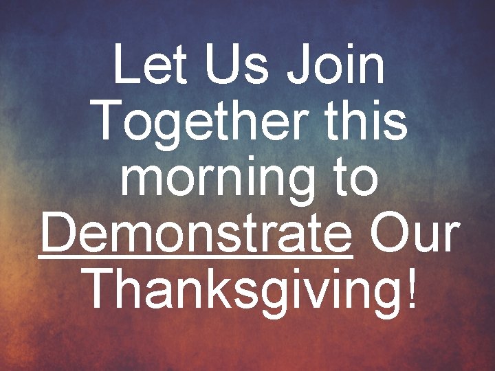 Let Us Join Together this morning to Demonstrate Our Thanksgiving! 