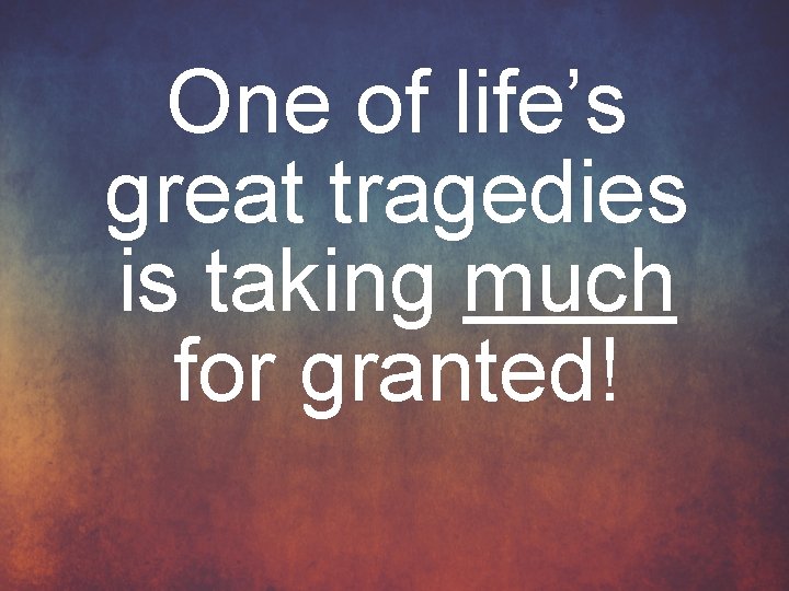 One of life’s great tragedies is taking much for granted! 