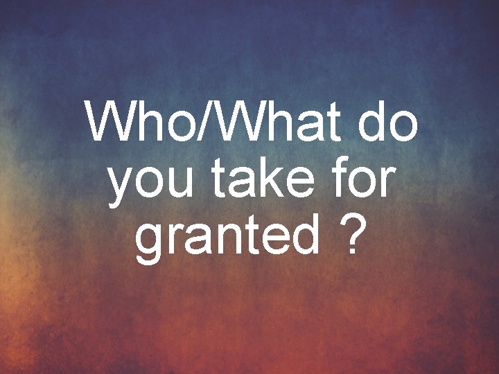 Who/What do you take for granted ? 