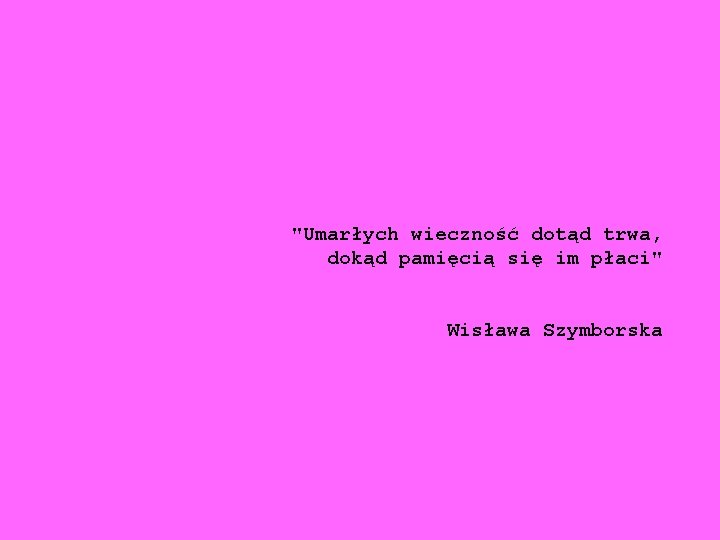 "Umarłych wieczność dotąd trwa, dokąd pamięcią się im płaci" Wisława Szymborska 