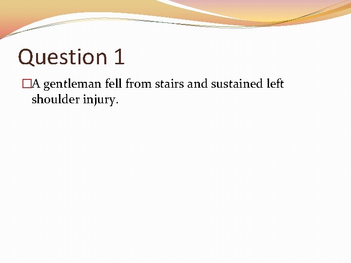 Question 1 �A gentleman fell from stairs and sustained left shoulder injury. 