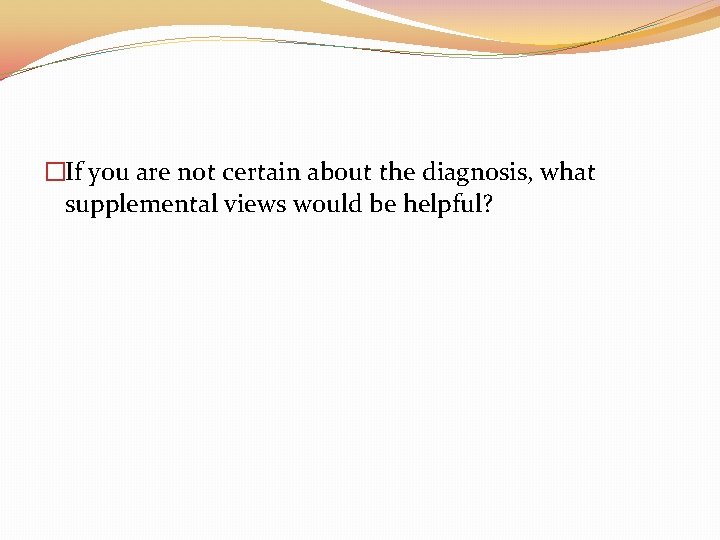 �If you are not certain about the diagnosis, what supplemental views would be helpful?