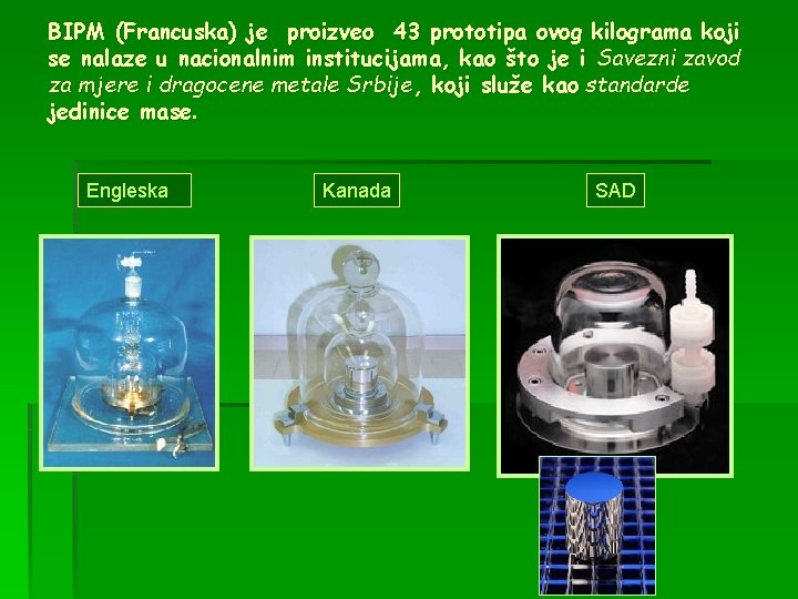 BIPM (Francuska) je proizveo 43 prototipa ovog kilograma koji se nalaze u nacionalnim institucijama,