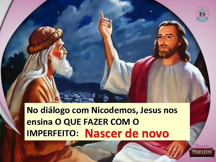 No diálogo com Nicodemos, Jesus nos ensina O QUE FAZER COM O IMPERFEITO: Nascer