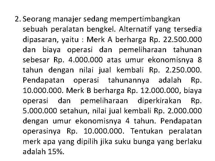 2. Seorang manajer sedang mempertimbangkan sebuah peralatan bengkel. Alternatif yang tersedia dipasaran, yaitu : 2. Seorang manajer sedang mempertimbangkan sebuah peralatan bengkel. Alternatif yang tersedia dipasaran, yaitu :