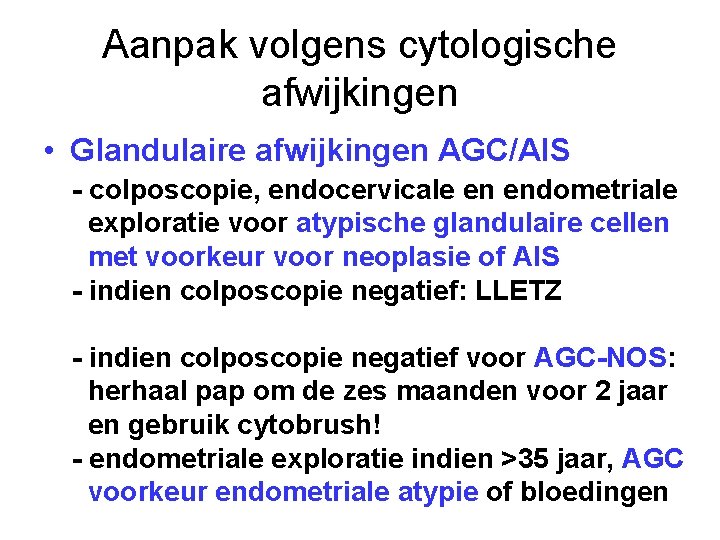 Aanpak volgens cytologische afwijkingen • Glandulaire afwijkingen AGC/AIS - colposcopie, endocervicale en endometriale exploratie Aanpak volgens cytologische afwijkingen • Glandulaire afwijkingen AGC/AIS - colposcopie, endocervicale en endometriale exploratie
