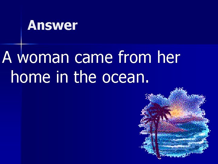 Answer A woman came from her home in the ocean. 
