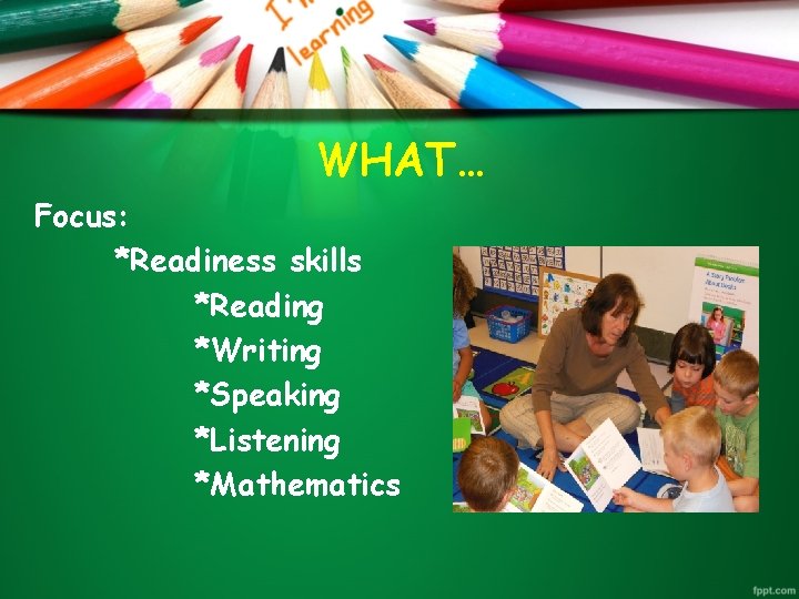 WHAT… Focus: *Readiness skills *Reading *Writing *Speaking *Listening *Mathematics 