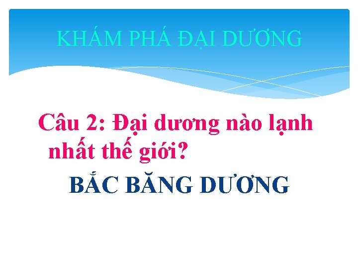 KHÁM PHÁ ĐẠI DƯƠNG Câu 2: Đại dương nào lạnh nhất thế giới? BẮC