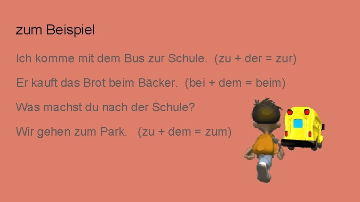 zum Beispiel Ich komme mit dem Bus zur Schule. (zu + der = zur) zum Beispiel Ich komme mit dem Bus zur Schule. (zu + der = zur)