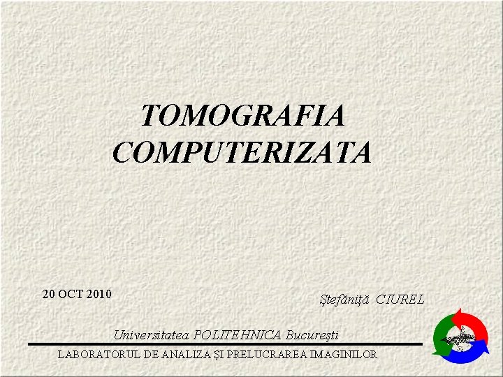 TOMOGRAFIA COMPUTERIZATA 20 OCT 2010 Ştefăniţă CIUREL Universitatea POLITEHNICA Bucureşti LABORATORUL DE ANALIZA ŞI