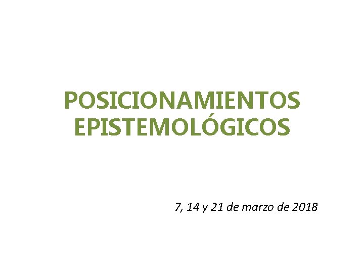 POSICIONAMIENTOS EPISTEMOLÓGICOS 7, 14 y 21 de marzo de 2018 POSICIONAMIENTOS EPISTEMOLÓGICOS 7, 14 y 21 de marzo de 2018
