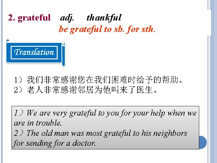 2. grateful adj. thankful be grateful to sb. for sth. 1)我们非常感谢您在我们困难时给予的帮助。 2)老人非常感谢邻居为他叫来了医生。 1)We are 2. grateful adj. thankful be grateful to sb. for sth. 1)我们非常感谢您在我们困难时给予的帮助。 2)老人非常感谢邻居为他叫来了医生。 1)We are