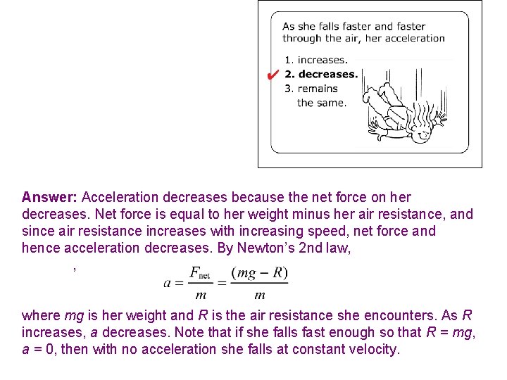 Answer: Acceleration decreases because the net force on her decreases. Net force is equal