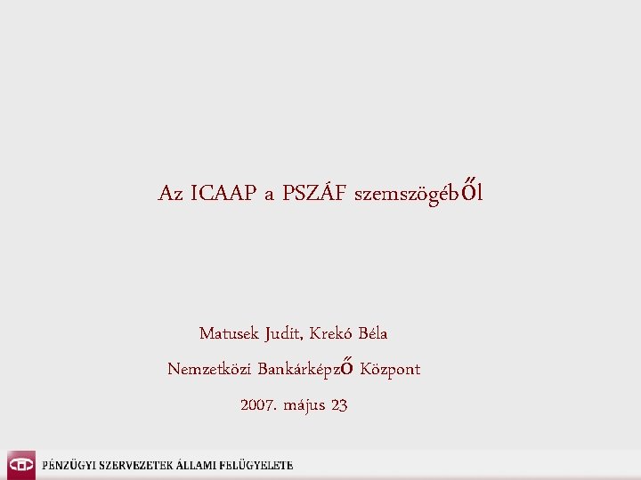 Az ICAAP a PSZÁF szemszögéből Matusek Judit, Krekó Béla Nemzetközi Bankárképző Központ 2007. május