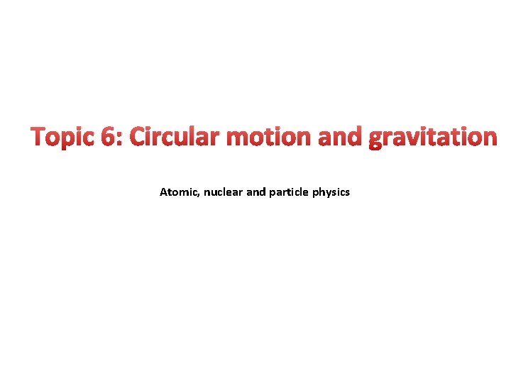 Topic 6: Circular motion and gravitation Atomic, nuclear and particle physics 