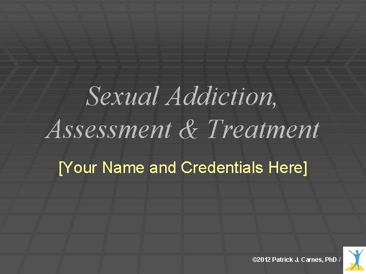 Sexual Addiction, Assessment & Treatment [Your Name and Credentials Here] © 2012 Patrick J.