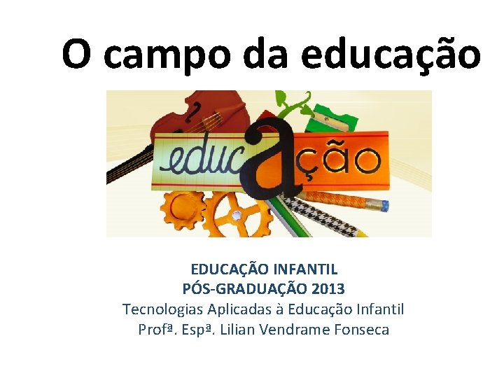 O campo da educação EDUCAÇÃO INFANTIL PÓS-GRADUAÇÃO 2013 Tecnologias Aplicadas à Educação Infantil Profª.