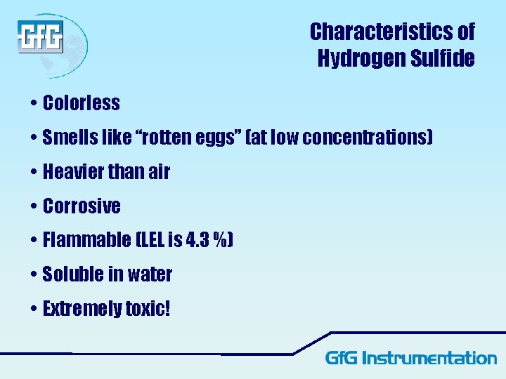 Characteristics of Hydrogen Sulfide • Colorless • Smells like “rotten eggs” (at low concentrations) Characteristics of Hydrogen Sulfide • Colorless • Smells like “rotten eggs” (at low concentrations)