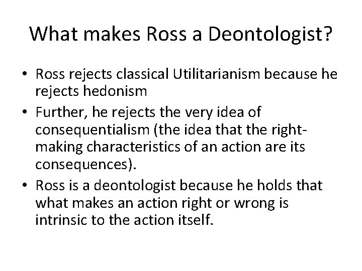 What makes Ross a Deontologist? • Ross rejects classical Utilitarianism because he rejects hedonism What makes Ross a Deontologist? • Ross rejects classical Utilitarianism because he rejects hedonism