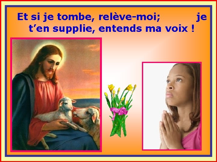 Et si je tombe, relève-moi; je t’en supplie, entends ma voix ! . .