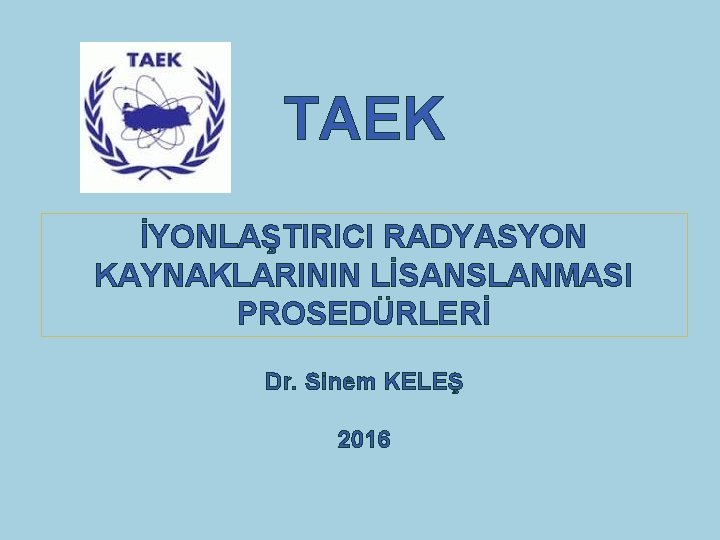 TAEK İYONLAŞTIRICI RADYASYON KAYNAKLARININ LİSANSLANMASI PROSEDÜRLERİ Dr. Sinem KELEŞ 2016 