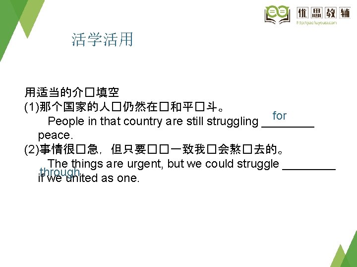 活学活用 用适当的介�填空 (1)那个国家的人�仍然在�和平�斗。 for　 People in that country are still struggling ____ peace. (2)事情很�急，但只要��一致我�会熬�去的。