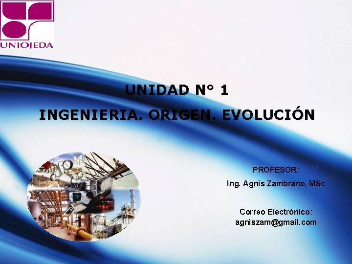 UNIDAD N° 1 INGENIERIA. ORIGEN. EVOLUCIÓN PROFESOR: Ing. Agnis Zambrano, MSc Correo Electrónico: agniszam@gmail.