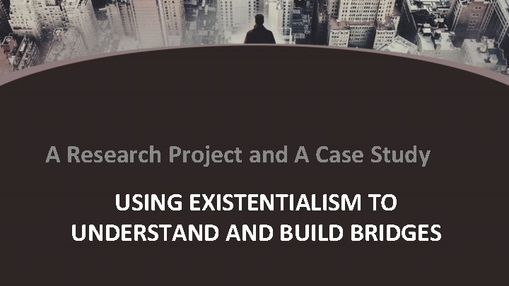 A Research Project and A Case Study USING EXISTENTIALISM TO UNDERSTAND BUILD BRIDGES 