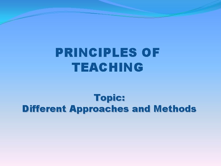 PRINCIPLES OF TEACHING Topic: Different Approaches and Methods 