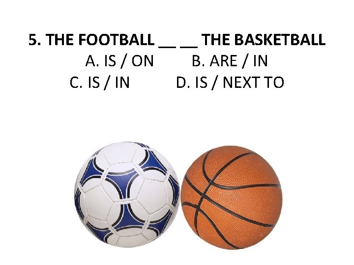 5. THE FOOTBALL __ __ THE BASKETBALL A. IS / ON B. ARE /