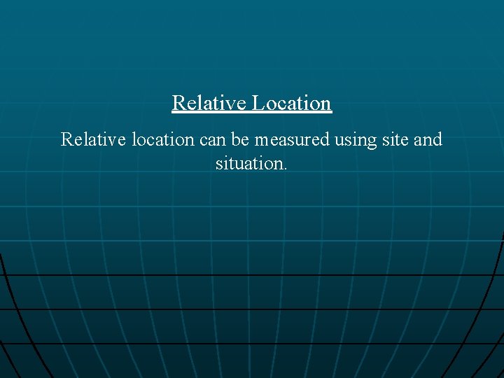 Relative Location Relative location can be measured using site and situation. 