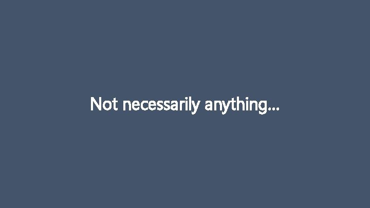 Not necessarily anything… 