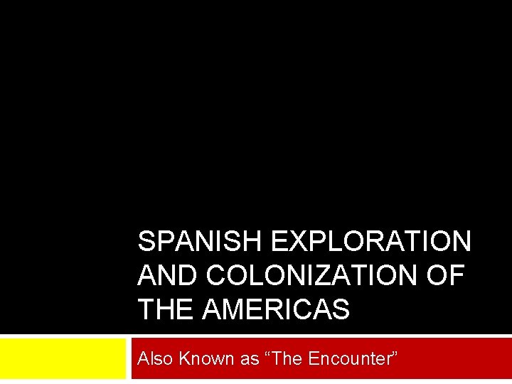 SPANISH EXPLORATION AND COLONIZATION OF THE AMERICAS Also Known as “The Encounter” 