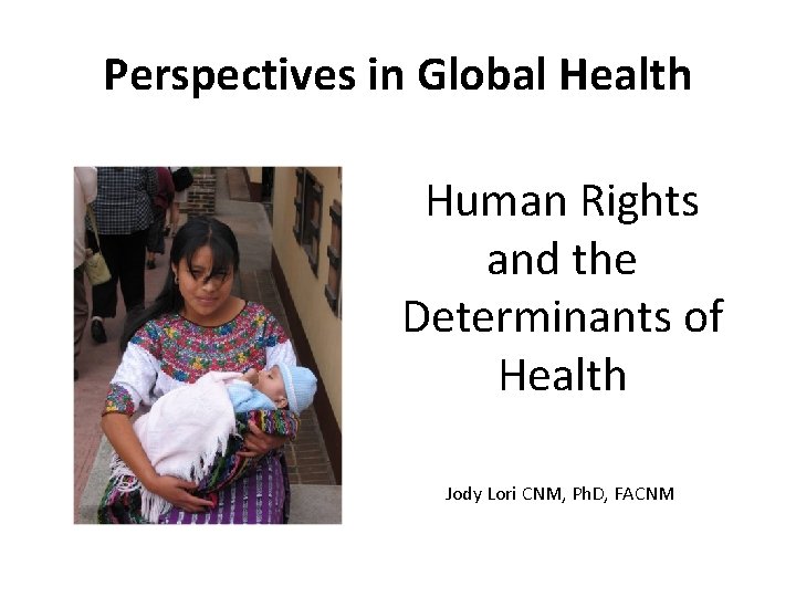 Perspectives in Global Health Human Rights and the Determinants of Health Jody Lori CNM,