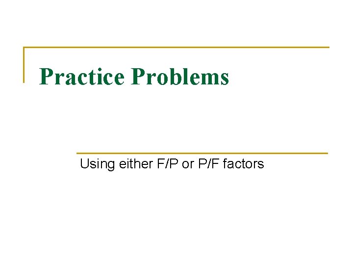 Practice Problems Using either F/P or P/F factors Practice Problems Using either F/P or P/F factors