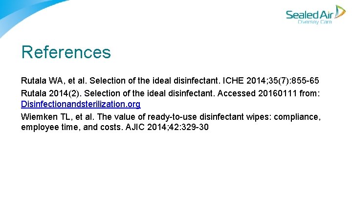 References Rutala WA, et al. Selection of the ideal disinfectant. ICHE 2014; 35(7): 855 References Rutala WA, et al. Selection of the ideal disinfectant. ICHE 2014; 35(7): 855