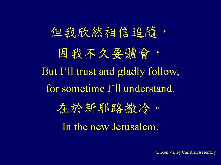 但我欣然相信追隨， 因我不久要體會， But I’ll trust and gladly follow, for sometime I’ll understand, 在於新耶路撒冷。 In